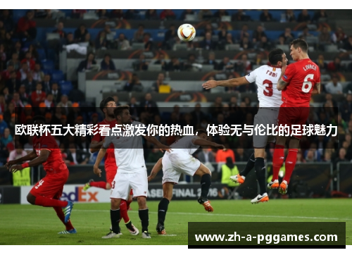 欧联杯五大精彩看点激发你的热血,体验无与伦比的足球魅力 欧联杯五大精彩看点激发你的热血,体验无与伦比的足球魅力