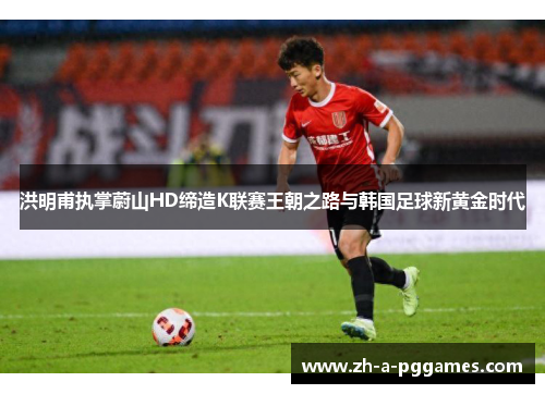 洪明甫执掌蔚山HD缔造K联赛王朝之路与韩国足球新黄金时代 洪明甫执掌蔚山HD缔造K联赛王朝之路与韩国足球新黄金时代