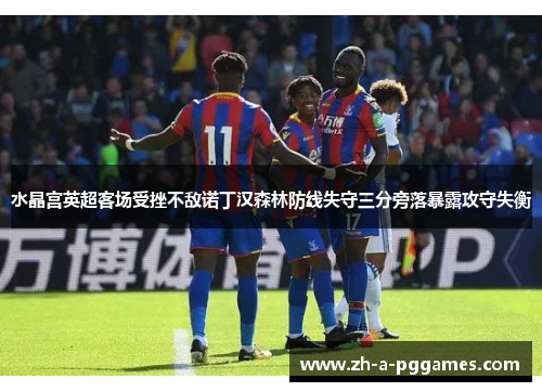 水晶宫英超客场受挫不敌诺丁汉森林防线失守三分旁落暴露攻守失衡 水晶宫英超客场受挫不敌诺丁汉森林防线失守三分旁落暴露攻守失衡