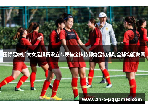 国际足联加大女足投资设立专项基金扶持弱势足协推动全球均衡发展