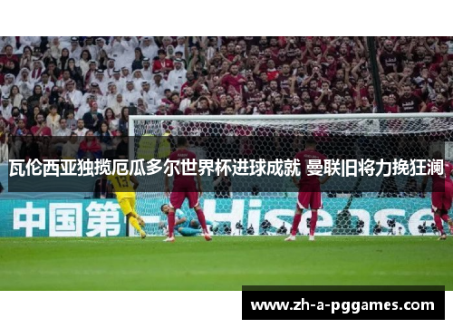 瓦伦西亚独揽厄瓜多尔世界杯进球成就 曼联旧将力挽狂澜 瓦伦西亚独揽厄瓜多尔世界杯进球成就 曼联旧将力挽狂澜