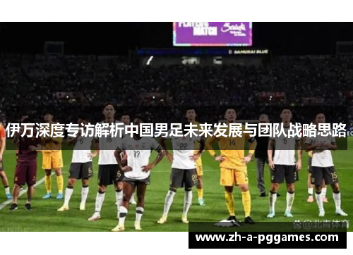 伊万深度专访解析中国男足未来发展与团队战略思路 伊万深度专访解析中国男足未来发展与团队战略思路