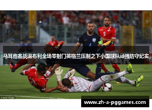 马耳他客战温布利全场零射门英格兰压制之下小国球队顽强防守纪实 马耳他客战温布利全场零射门英格兰压制之下小国球队顽强防守纪实